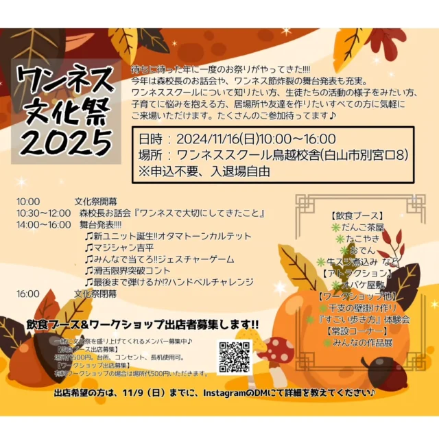 ✨✨ワンネス文化祭2025✨✨

子育てにお悩み中の方、居場所や友達作りしたい方、ワンネスを知りたい方、応援したい方、どなたでもお越しください❤️

日時 : 2025/11/16(日)10:00〜16:00
場所 : ワンネススクール鳥越校舎(白山市別宮ロ8)
※申込不要、入退場自由

10:00　　　　文化祭開幕
10:30〜12:00　森校長お話会
 『ワンネスで大切にしてきたこと』
14:00〜16:00　舞台発表!!!!
　　　　　♫新ユニット誕生!!オタマトーンカルテット
　　　　　♫マジシャン吉平
　　　　　♫みんなで当てろ!!ジェスチャーゲーム
　　　　　♫滑舌限界突破コント
　　　　 ♫最後まで弾けるか!?ハンドベルチャレンジ
16:00　　　　文化祭閉幕

【飲食ブース】
✳️だんご茶屋
✳️たこやき
✳️おでん
✳️牛スジ煮込み など
【アトラクション】
✳️オバケ屋敷
【ワークショップ他】
✳️干支の壁掛け作り
✳️『すごい歩き方』体験会
【常設コーナー】
✳️みんなの作品展

✨飲食ブース&ワークショップ出店者募集します!!✨

一緒に文化祭を盛り上げてくれるメンバー募集中♪
【飲食ブース出店募集】
場所代500円。台所、コンセント、長机使用可。
【ワークショップ出店募集】
有料ワークショップの場合は場所代500円いただきます。
出店希望の方は、11/9（日）までに、InstagramのDMにて詳細を教えてください♪

#フリースクール #自然学校 #自然の中で学ぶ #不登校 #楽しい学校 #教育 #学校教育 #石川県フリースクール #金沢市フリースクール #石川県 #金沢 #白山市 #能登地震 #里山の暮らし #文化祭 #出店者募集
